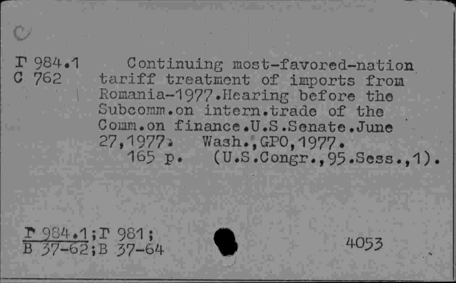 ﻿r 984.1
C 762
' I
Continuing most-favored-nation tariff treatment of imports from Romania-1977»Hearing before the Subcomm.on intern.trade of the Comm.on finance.U.S.Senate.June 27,1977» Wash.,GPO,1977»
165 p. (U.S.Congr.,95.Sess.,1).
r 984.1; r 981;
B 57-62;B 57-64
4055